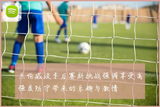 杰伦威谈季后赛新挑战强调享受高强度防守带来的乐趣与激情