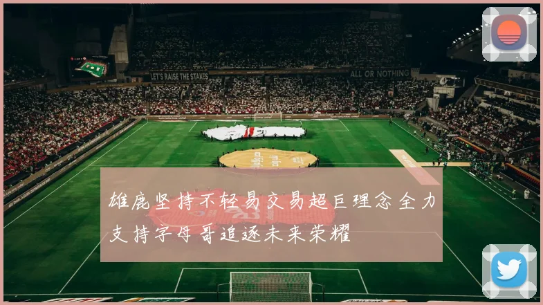 雄鹿坚持不轻易交易超巨理念全力支持字母哥追逐未来荣耀