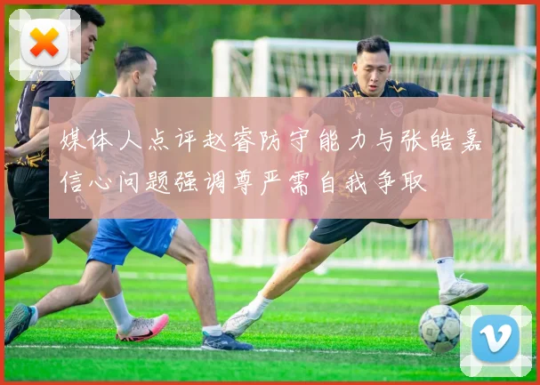 媒体人点评赵睿防守能力与张皓嘉信心问题强调尊严需自我争取