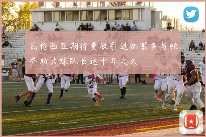 瓦伦西亚期待曼联引进凯塞多与帕乔助力球队长达十年之久