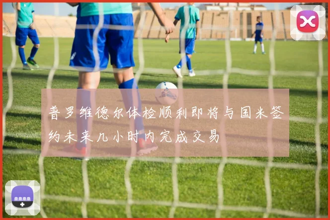 普罗维德尔体检顺利即将与国米签约未来几小时内完成交易