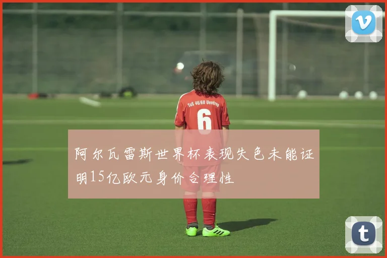 阿尔瓦雷斯世界杯表现失色未能证明15亿欧元身价合理性