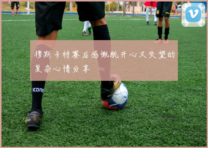 穆斯卡特赛后感慨既开心又失望的复杂心情分享