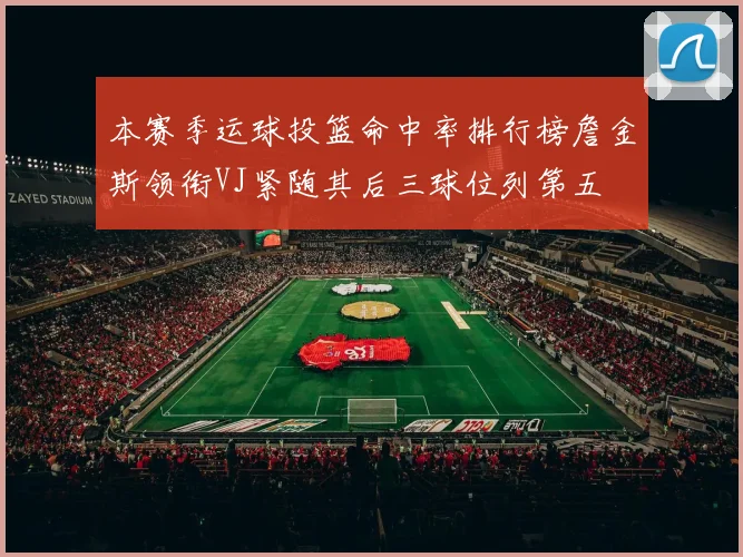 本赛季运球投篮命中率排行榜詹金斯领衔VJ紧随其后三球位列第五