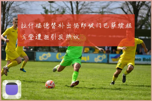 拉什福德替补出场即破门巴萨续租戈登遭拒引发热议