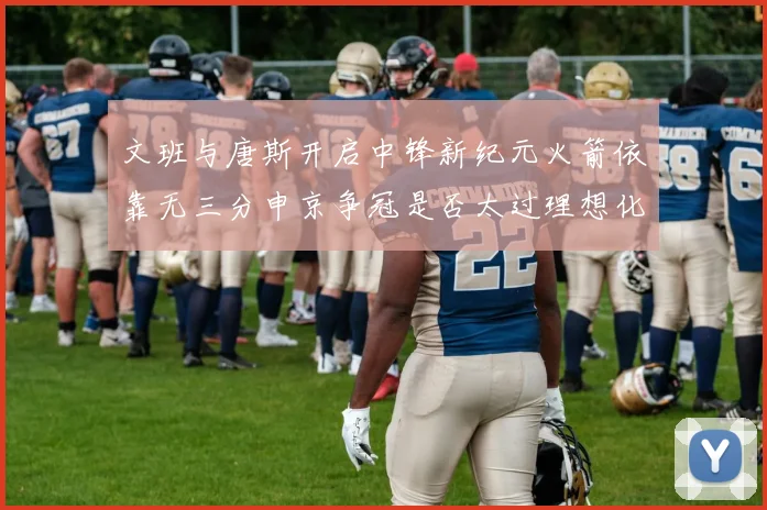 文班与唐斯开启中锋新纪元火箭依靠无三分申京争冠是否太过理想化