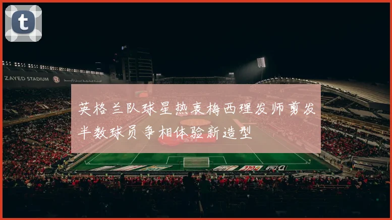 英格兰队球星热衷梅西理发师剪发半数球员争相体验新造型