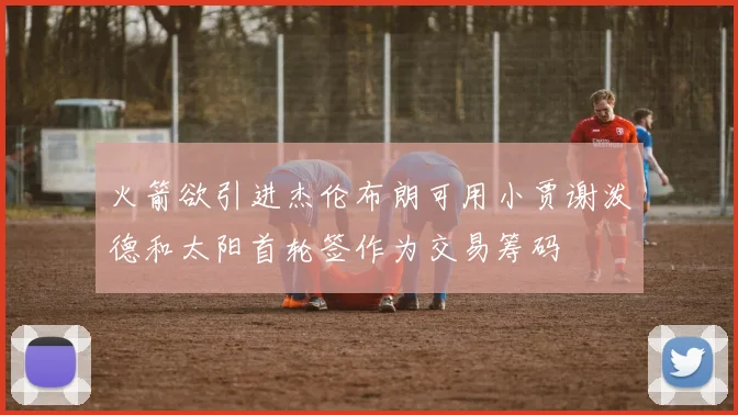 火箭欲引进杰伦布朗可用小贾谢泼德和太阳首轮签作为交易筹码