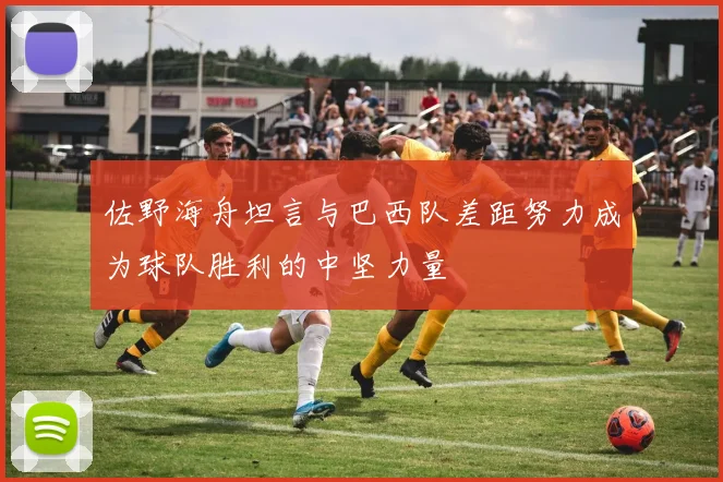 佐野海舟坦言与巴西队差距努力成为球队胜利的中坚力量