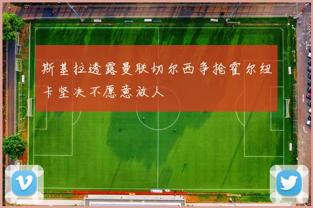 斯基拉透露曼联切尔西争抢霍尔纽卡坚决不愿意放人
