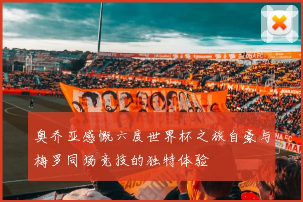 奥乔亚感慨六度世界杯之旅自豪与梅罗同场竞技的独特体验