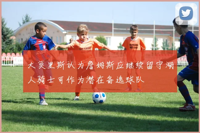 大莫里斯认为詹姆斯应继续留守湖人骑士可作为潜在备选球队