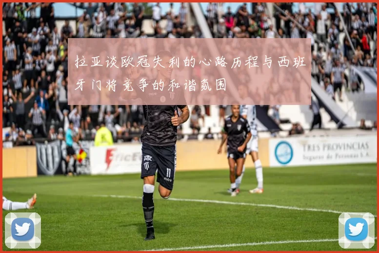 拉亚谈欧冠失利的心路历程与西班牙门将竞争的和谐氛围