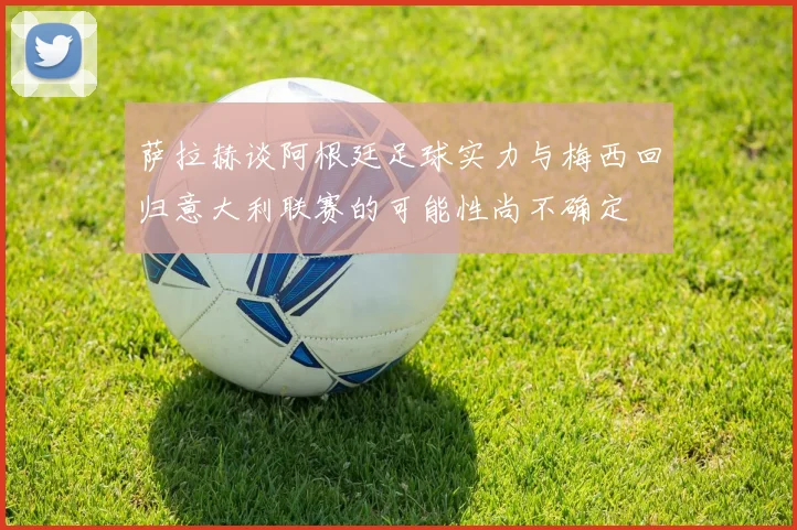 萨拉赫谈阿根廷足球实力与梅西回归意大利联赛的可能性尚不确定