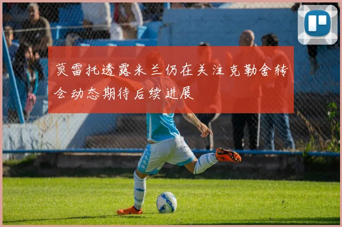 莫雷托透露米兰仍在关注克勒舍转会动态期待后续进展