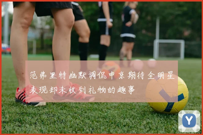 范弗里特幽默调侃申京期待全明星表现却未收到礼物的趣事