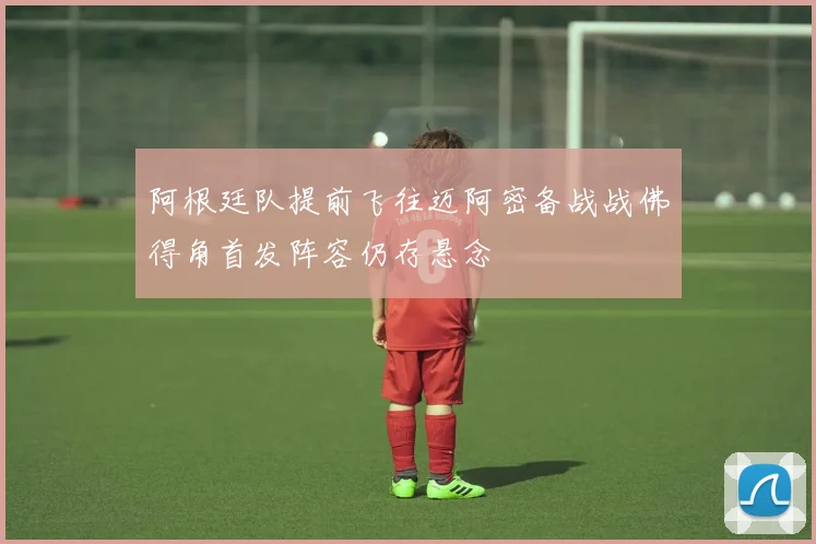 阿根廷队提前飞往迈阿密备战战佛得角首发阵容仍存悬念