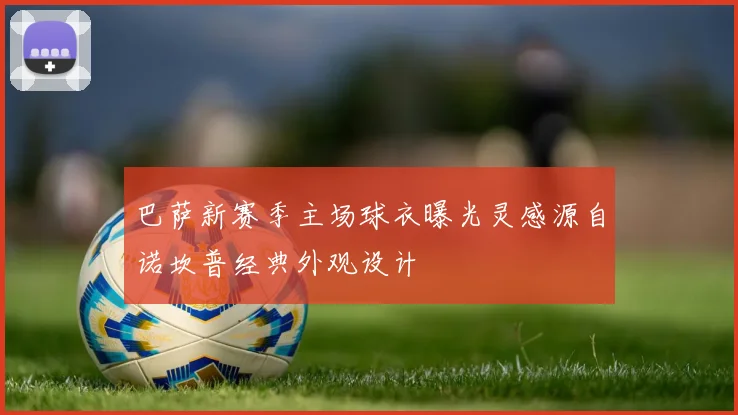 巴萨新赛季主场球衣曝光灵感源自诺坎普经典外观设计
