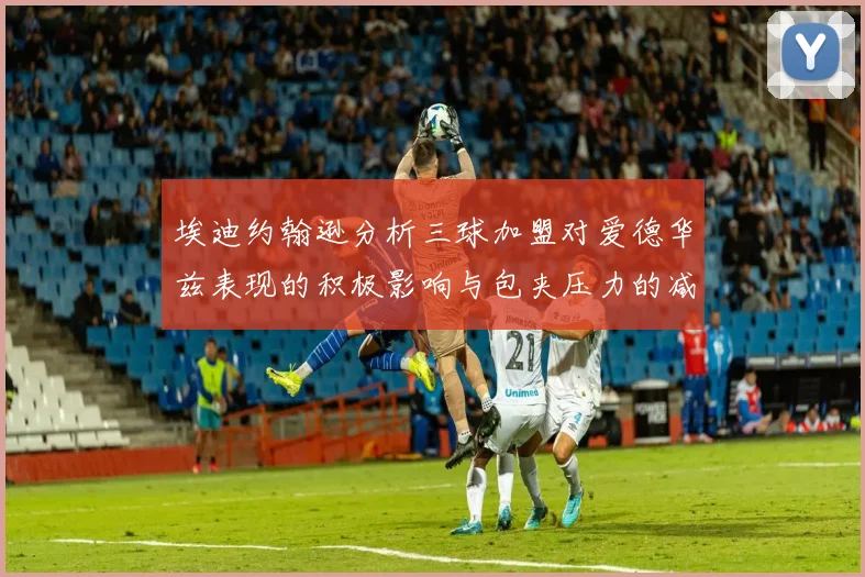 埃迪约翰逊分析三球加盟对爱德华兹表现的积极影响与包夹压力的减轻