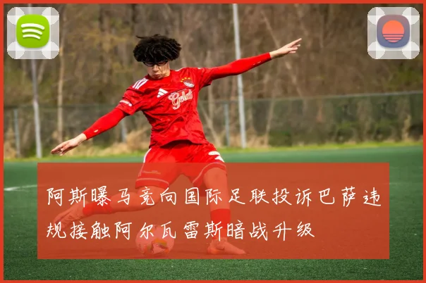 阿斯曝马竞向国际足联投诉巴萨违规接触阿尔瓦雷斯暗战升级