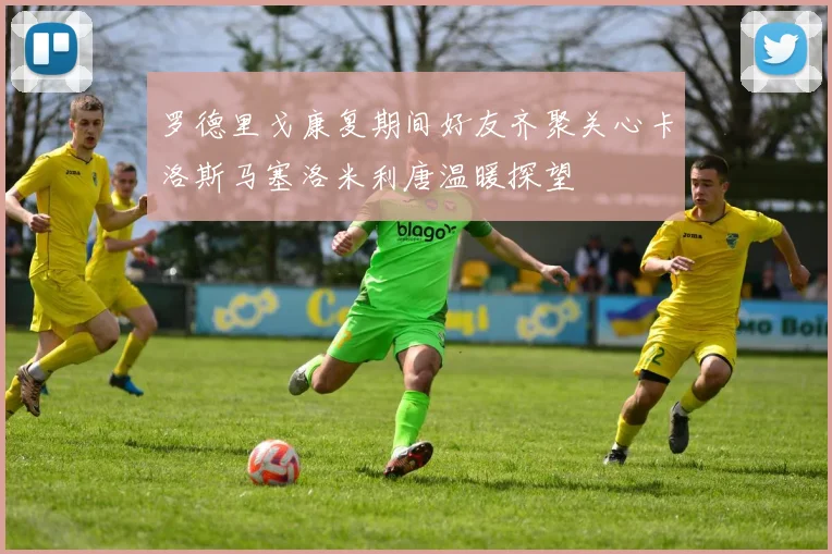 罗德里戈康复期间好友齐聚关心卡洛斯马塞洛米利唐温暖探望