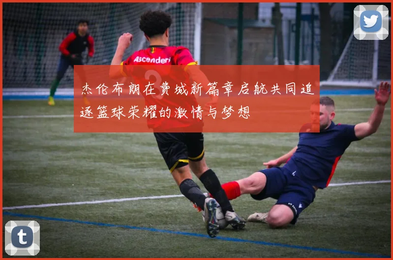 杰伦布朗在费城新篇章启航共同追逐篮球荣耀的激情与梦想