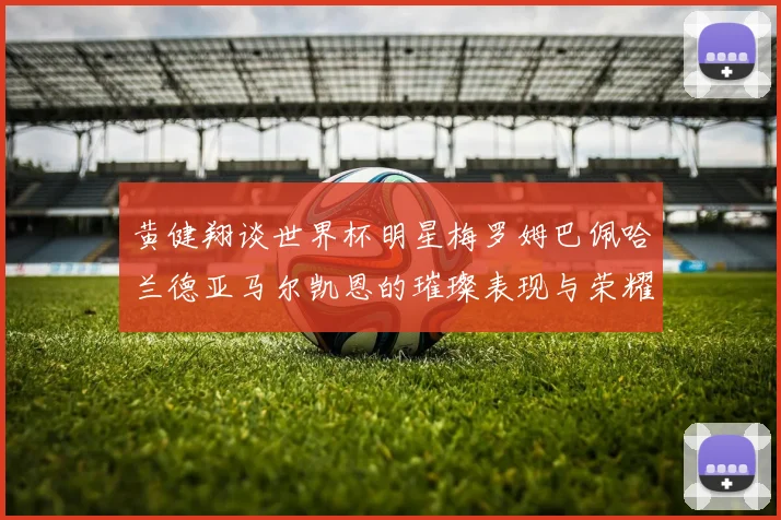 黄健翔谈世界杯明星梅罗姆巴佩哈兰德亚马尔凯恩的璀璨表现与荣耀时刻