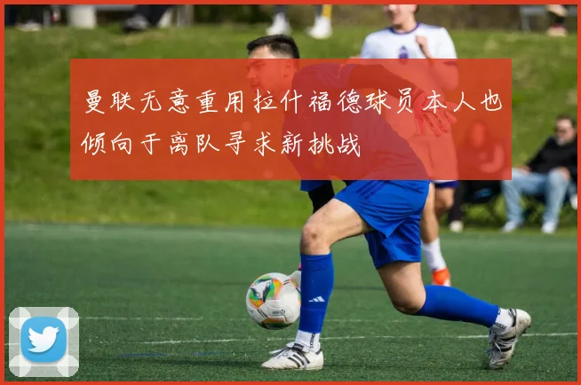 曼联无意重用拉什福德球员本人也倾向于离队寻求新挑战