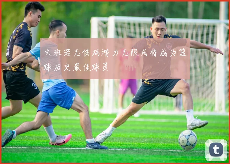 文班若无伤病潜力无限或将成为篮球历史最佳球员