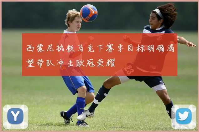 西蒙尼执教马竞下赛季目标明确渴望带队冲击欧冠荣耀