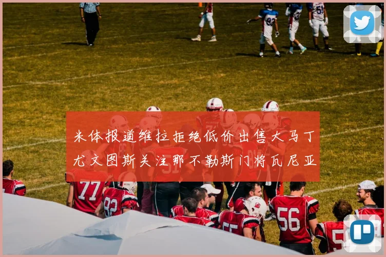米体报道维拉拒绝低价出售大马丁尤文图斯关注那不勒斯门将瓦尼亚