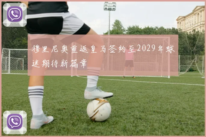穆里尼奥重返皇马签约至2029年球迷期待新篇章