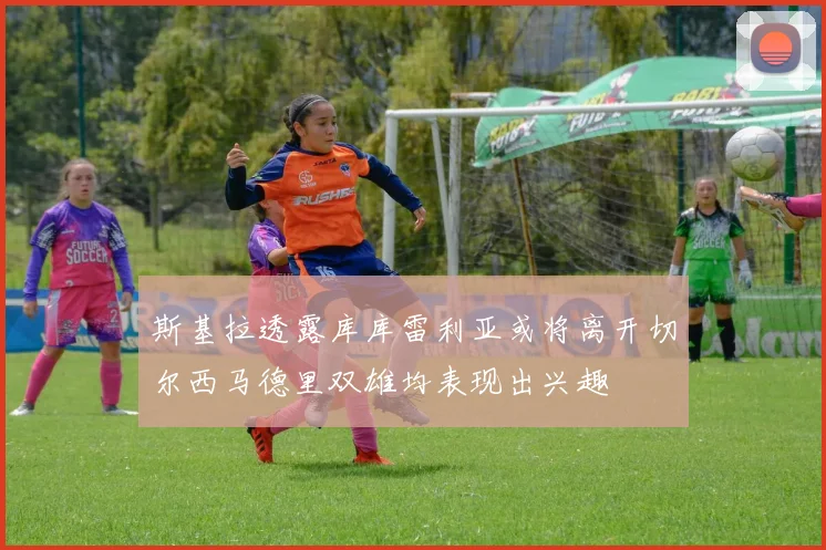 斯基拉透露库库雷利亚或将离开切尔西马德里双雄均表现出兴趣