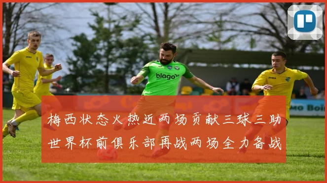 梅西状态火热近两场贡献三球三助世界杯前俱乐部再战两场全力备战大赛