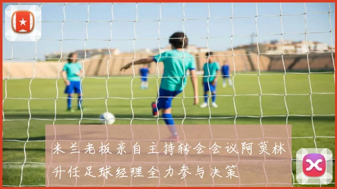 米兰老板亲自主持转会会议阿莫林升任足球经理全力参与决策