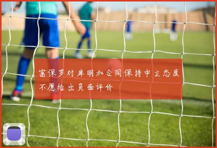 富保罗对库明加合同保持中立态度不愿给出负面评价